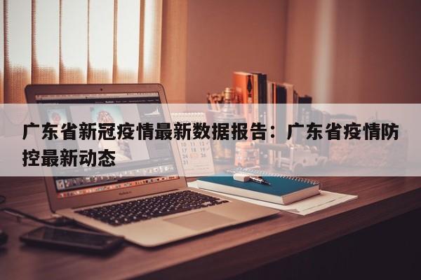 广东省新冠疫情最新数据报告：广东省疫情防控最新动态