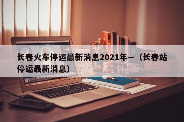 长春火车停运最新消息2021年—（长春站停运最新消息）