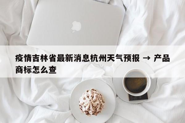 疫情吉林省最新消息杭州天气预报 → 产品商标怎么查