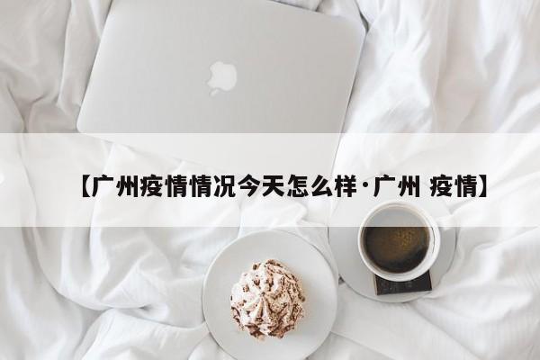【广州疫情情况今天怎么样·广州 疫情】