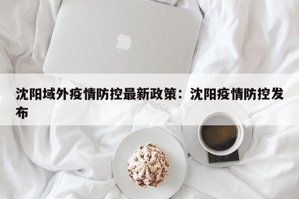 沈阳域外疫情防控最新政策：沈阳疫情防控发布