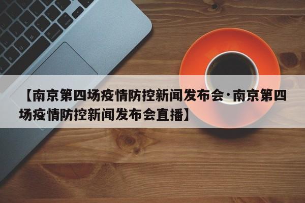 【南京第四场疫情防控新闻发布会·南京第四场疫情防控新闻发布会直播】
