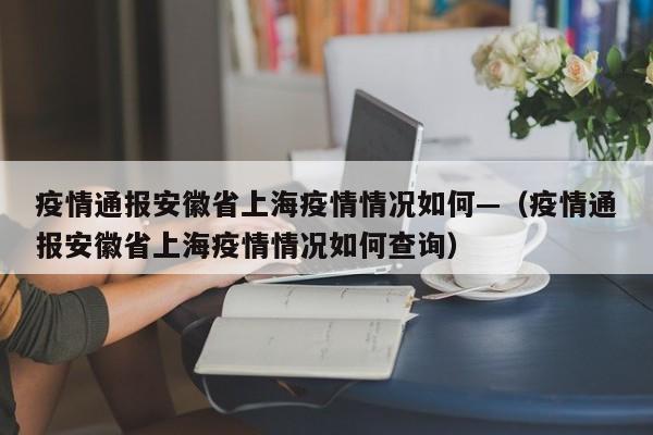 疫情通报安徽省上海疫情情况如何—（疫情通报安徽省上海疫情情况如何查询）