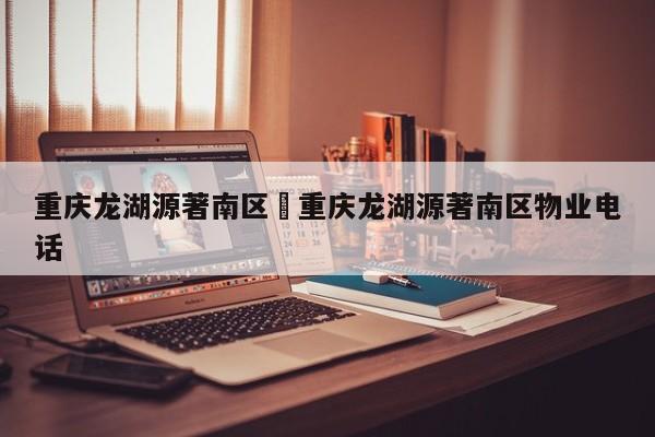 重庆龙湖源著南区›重庆龙湖源著南区物业电话