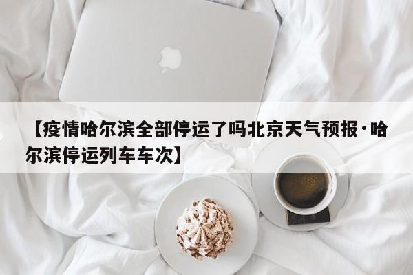 【疫情哈尔滨全部停运了吗北京天气预报·哈尔滨停运列车车次】