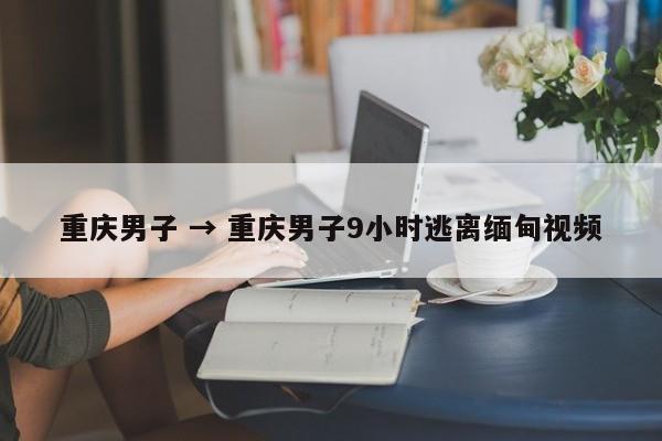 重庆男子 → 重庆男子9小时逃离缅甸视频