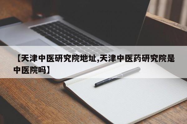 【天津中医研究院地址,天津中医药研究院是中医院吗】