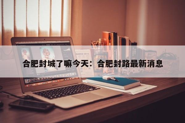 合肥封城了嘛今天：合肥封路最新消息