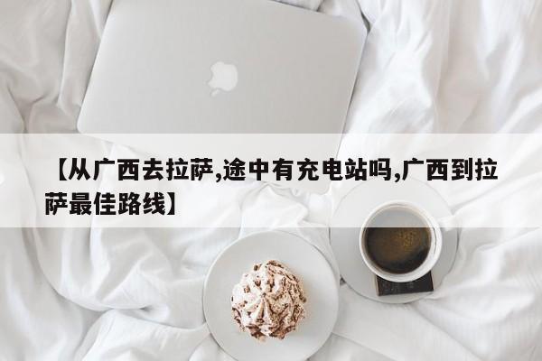 【从广西去拉萨,途中有充电站吗,广西到拉萨最佳路线】