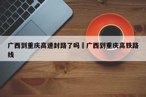 广西到重庆高速封路了吗›广西到重庆高铁路线