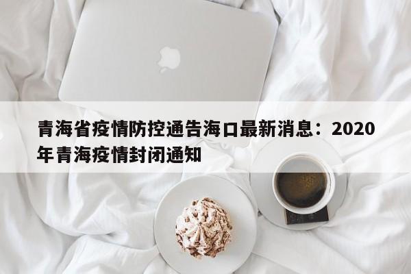 青海省疫情防控通告海口最新消息：2020年青海疫情封闭通知