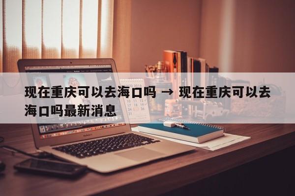 现在重庆可以去海口吗 → 现在重庆可以去海口吗最新消息
