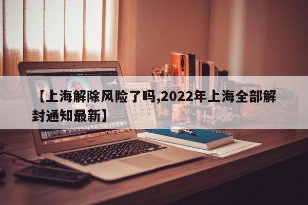 【上海解除风险了吗,2022年上海全部解封通知最新】