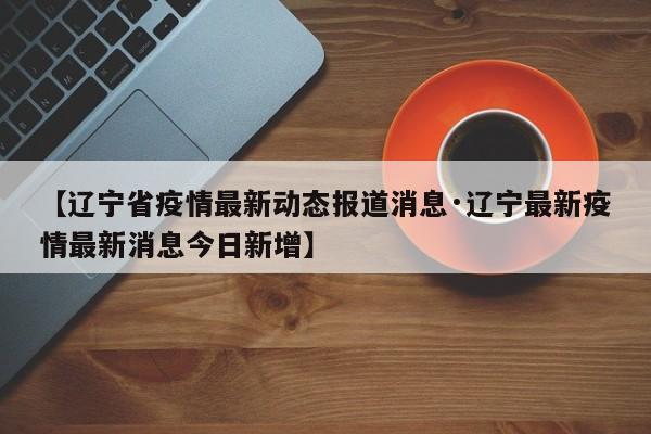 【辽宁省疫情最新动态报道消息·辽宁最新疫情最新消息今日新增】