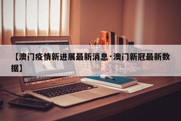 【澳门疫情新进展最新消息·澳门新冠最新数据】