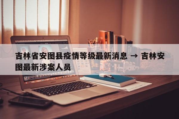 吉林省安图县疫情等级最新消息 → 吉林安图最新涉案人员
