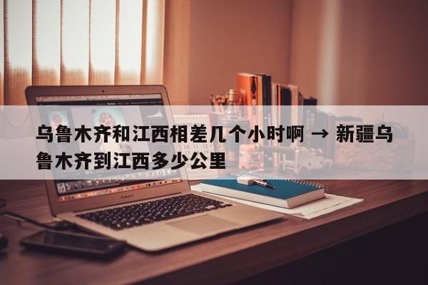 乌鲁木齐和江西相差几个小时啊 → 新疆乌鲁木齐到江西多少公里