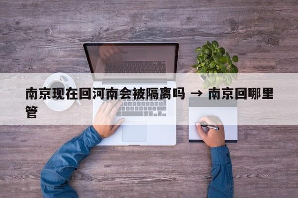 南京现在回河南会被隔离吗 → 南京回哪里管