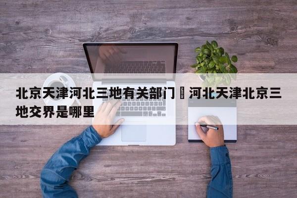 北京天津河北三地有关部门›河北天津北京三地交界是哪里