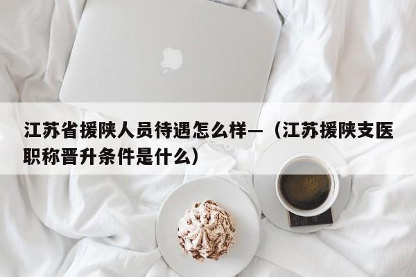 江苏省援陕人员待遇怎么样—（江苏援陕支医职称晋升条件是什么）