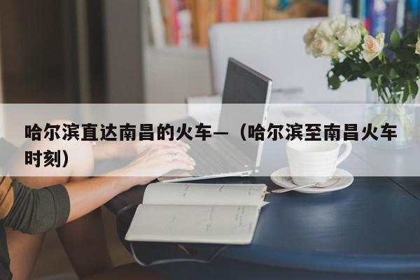 哈尔滨直达南昌的火车—（哈尔滨至南昌火车时刻）