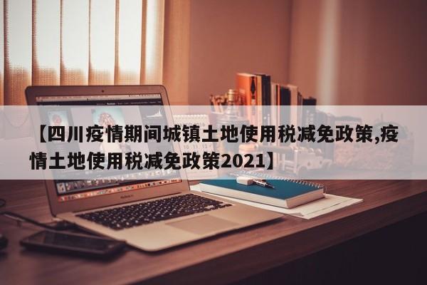 【四川疫情期间城镇土地使用税减免政策,疫情土地使用税减免政策2021】