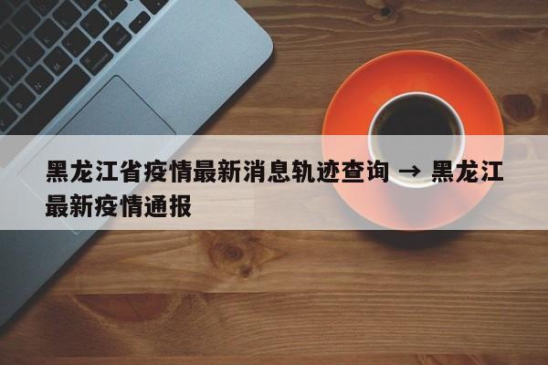 黑龙江省疫情最新消息轨迹查询 → 黑龙江最新疫情通报