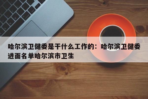 哈尔滨卫健委是干什么工作的：哈尔滨卫健委进面名单哈尔滨市卫生
