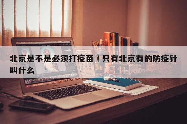 北京是不是必须打疫苗›只有北京有的防疫针叫什么