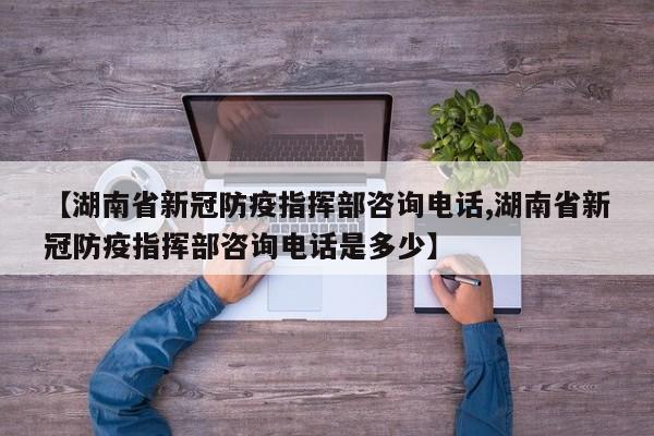 【湖南省新冠防疫指挥部咨询电话,湖南省新冠防疫指挥部咨询电话是多少】