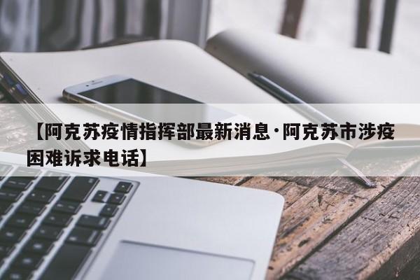 【阿克苏疫情指挥部最新消息·阿克苏市涉疫困难诉求电话】