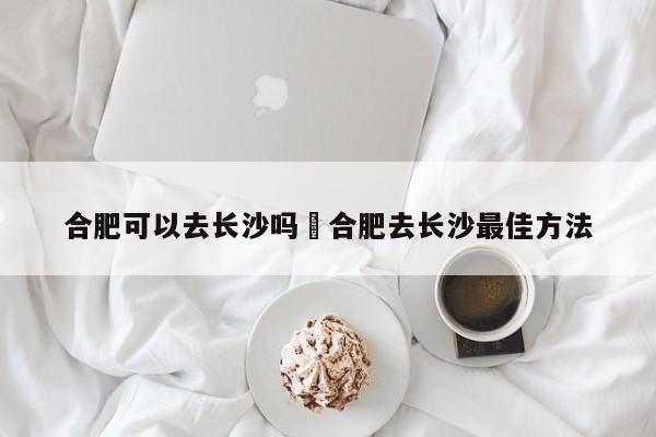 合肥可以去长沙吗›合肥去长沙最佳方法