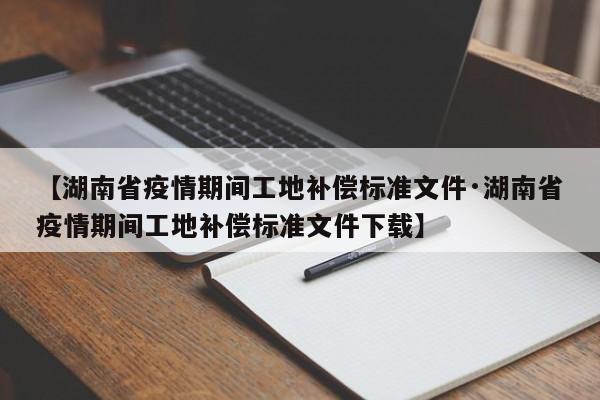 【湖南省疫情期间工地补偿标准文件·湖南省疫情期间工地补偿标准文件下载】