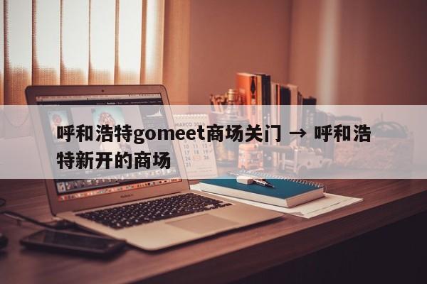 呼和浩特gomeet商场关门 → 呼和浩特新开的商场