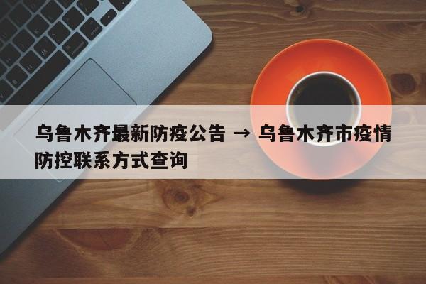 乌鲁木齐最新防疫公告 → 乌鲁木齐市疫情防控联系方式查询