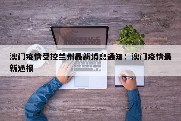 澳门疫情受控兰州最新消息通知：澳门疫情最新通报