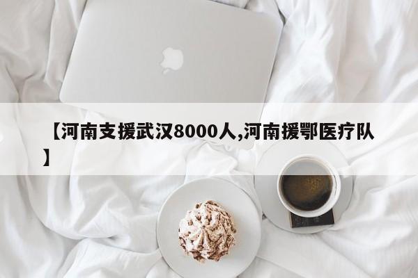 【河南支援武汉8000人,河南援鄂医疗队】