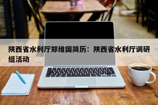 陕西省水利厅郑维国简历：陕西省水利厅调研组活动