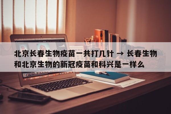 北京长春生物疫苗一共打几针 → 长春生物和北京生物的新冠疫苗和科兴是一样么