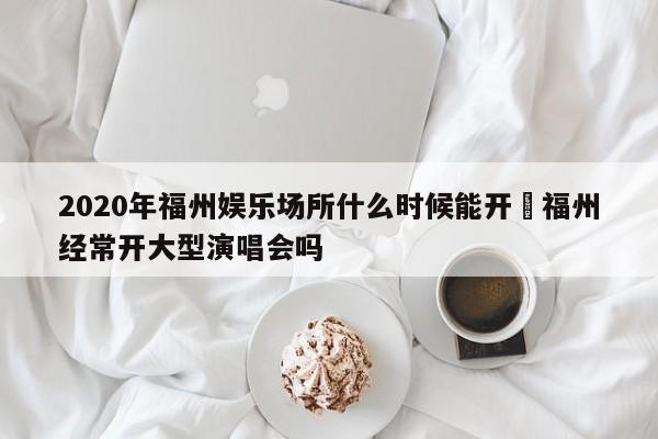 2020年福州娱乐场所什么时候能开›福州经常开大型演唱会吗