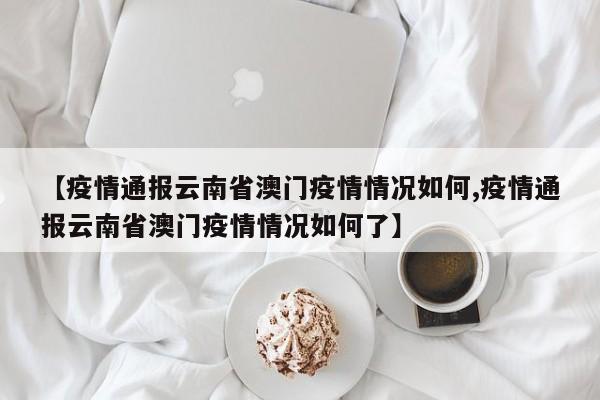 【疫情通报云南省澳门疫情情况如何,疫情通报云南省澳门疫情情况如何了】