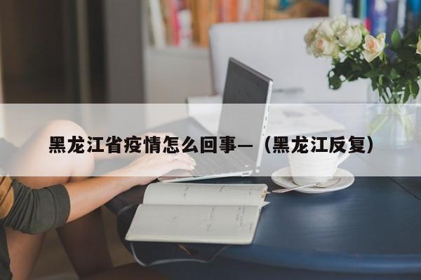 黑龙江省疫情怎么回事—（黑龙江反复）