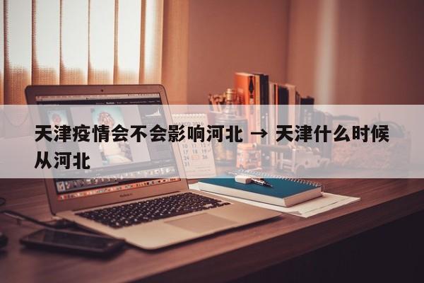 天津疫情会不会影响河北 → 天津什么时候从河北