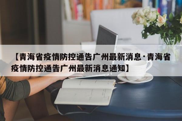 【青海省疫情防控通告广州最新消息·青海省疫情防控通告广州最新消息通知】