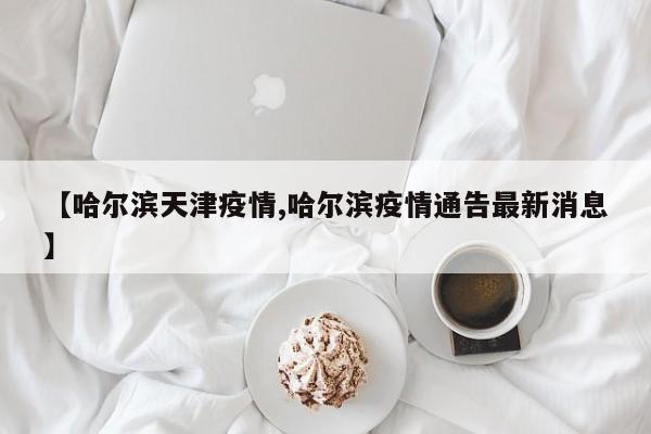 【哈尔滨天津疫情,哈尔滨疫情通告最新消息】