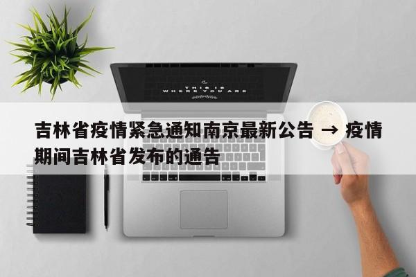 吉林省疫情紧急通知南京最新公告 → 疫情期间吉林省发布的通告