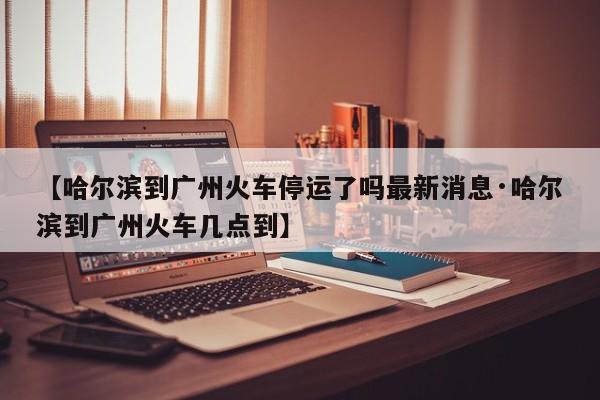 【哈尔滨到广州火车停运了吗最新消息·哈尔滨到广州火车几点到】