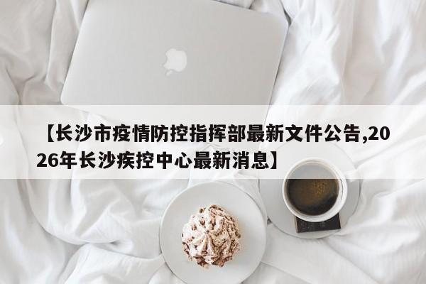【长沙市疫情防控指挥部最新文件公告,2026年长沙疾控中心最新消息】