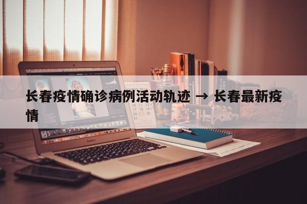 长春疫情确诊病例活动轨迹 → 长春最新疫情
