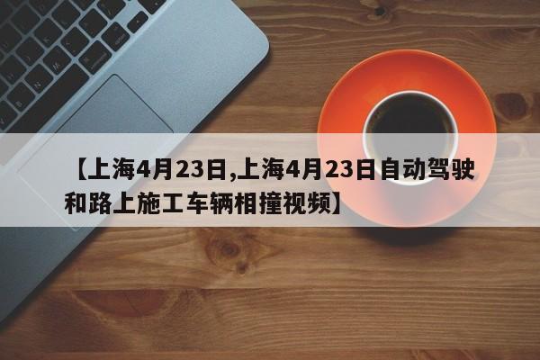 【上海4月23日,上海4月23日自动驾驶和路上施工车辆相撞视频】